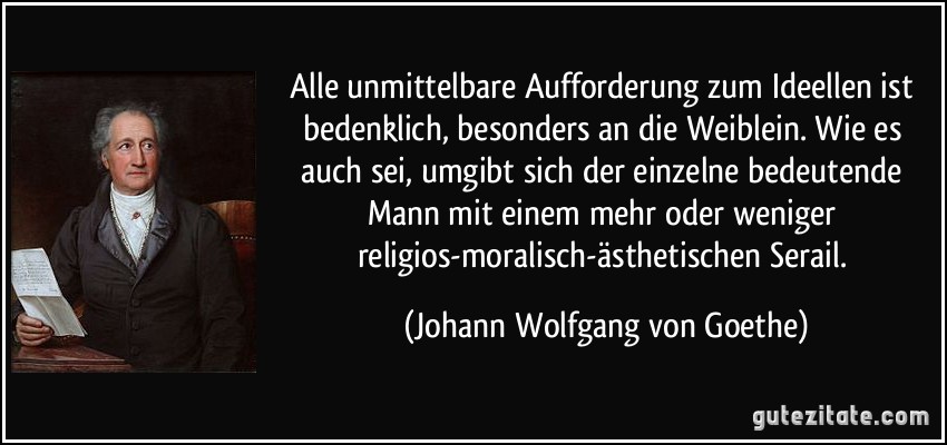 Alle unmittelbare Aufforderung zum Ideellen ist bedenklich, besonders an die Weiblein. Wie es auch sei, umgibt sich der einzelne bedeutende Mann mit einem mehr oder weniger religios-moralisch-ästhetischen Serail. (Johann Wolfgang von Goethe)