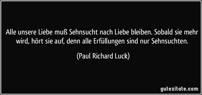 Alle unsere Liebe muß Sehnsucht nach Liebe bleiben. Sobald sie mehr wird, hört sie auf, denn alle Erfüllungen sind nur Sehnsuchten. (Paul Richard Luck)