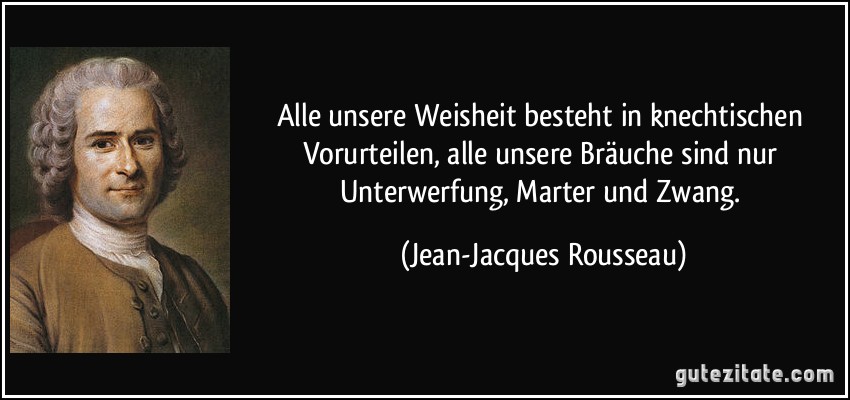 Alle unsere Weisheit besteht in knechtischen Vorurteilen, alle unsere Bräuche sind nur Unterwerfung, Marter und Zwang. (Jean-Jacques Rousseau)