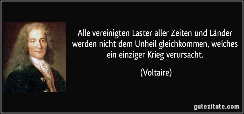 Alle vereinigten Laster aller Zeiten und Länder werden nicht dem Unheil gleichkommen, welches ein einziger Krieg verursacht. (Voltaire)