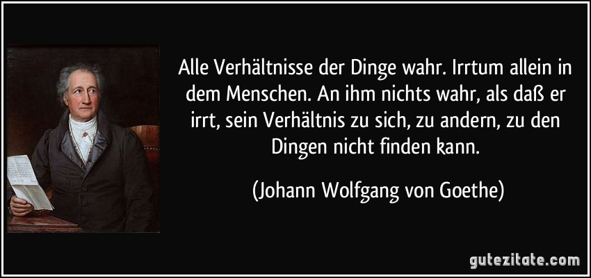 Alle Verhältnisse der Dinge wahr. Irrtum allein in dem Menschen. An ihm nichts wahr, als daß er irrt, sein Verhältnis zu sich, zu andern, zu den Dingen nicht finden kann. (Johann Wolfgang von Goethe)