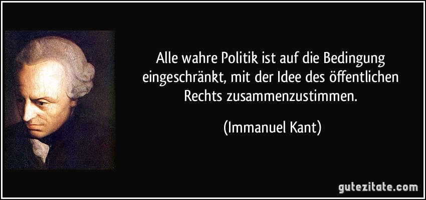 Alle wahre Politik ist auf die Bedingung eingeschränkt, mit der Idee des öffentlichen Rechts zusammenzustimmen. (Immanuel Kant) Alle wahre Politik ist auf die Bedingung eingeschränkt, mit der Idee des öffentlichen Rechts zusammenzustimmen. (Immanuel Kant)