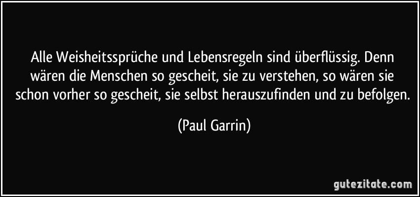 Alle Weisheitssprüche und Lebensregeln sind überflüssig. Denn wären die Menschen so gescheit, sie zu verstehen, so wären sie schon vorher so gescheit, sie selbst herauszufinden und zu befolgen. (Paul Garrin)