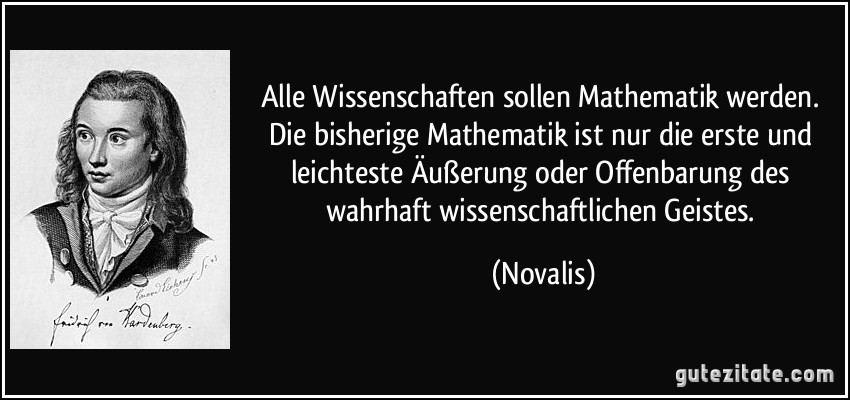 Alle Wissenschaften sollen Mathematik werden. Die bisherige Mathematik ist nur die erste und leichteste Äußerung oder Offenbarung des wahrhaft wissenschaftlichen Geistes. (Novalis)