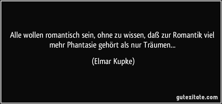 Alle wollen romantisch sein, ohne zu wissen, daß zur Romantik viel mehr Phantasie gehört als nur Träumen... (Elmar Kupke)