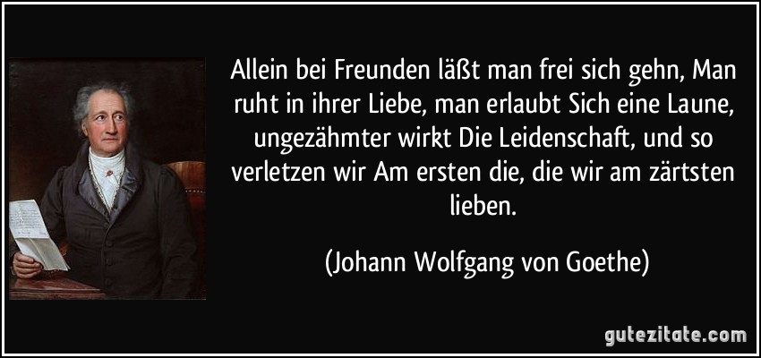 Allein bei Freunden läßt man frei sich gehn, Man ruht in ihrer Liebe, man erlaubt Sich eine Laune, ungezähmter wirkt Die Leidenschaft, und so verletzen wir Am ersten die, die wir am zärtsten lieben. (Johann Wolfgang von Goethe)