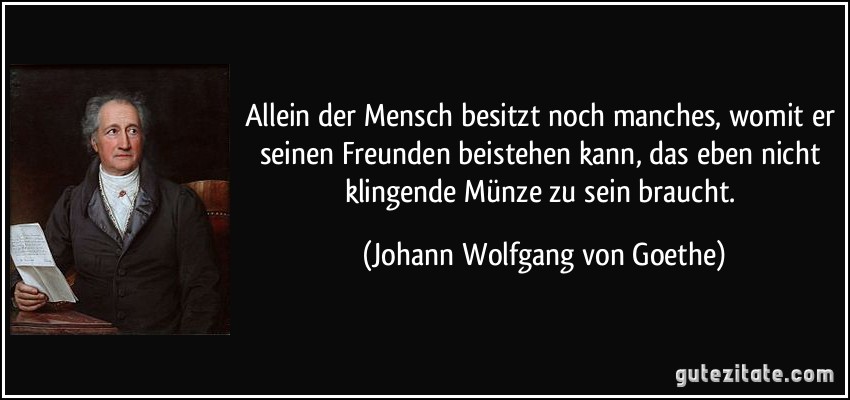 Allein der Mensch besitzt noch manches, womit er seinen Freunden beistehen kann, das eben nicht klingende Münze zu sein braucht. (Johann Wolfgang von Goethe)