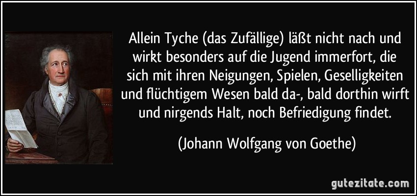 Allein Tyche (das Zufällige) läßt nicht nach und wirkt besonders auf die Jugend immerfort, die sich mit ihren Neigungen, Spielen, Geselligkeiten und flüchtigem Wesen bald da-, bald dorthin wirft und nirgends Halt, noch Befriedigung findet. (Johann Wolfgang von Goethe)