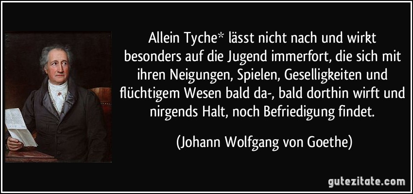 Allein Tyche* lässt nicht nach und wirkt besonders auf die Jugend immerfort, die sich mit ihren Neigungen, Spielen, Geselligkeiten und flüchtigem Wesen bald da-, bald dorthin wirft und nirgends Halt, noch Befriedigung findet. (Johann Wolfgang von Goethe)