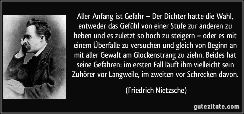 Aller Anfang ist Gefahr – Der Dichter hatte die Wahl, entweder das Gefühl von einer Stufe zur anderen zu heben und es zuletzt so hoch zu steigern – oder es mit einem Überfalle zu versuchen und gleich von Beginn an mit aller Gewalt am Glockenstrang zu ziehn. Beides hat seine Gefahren: im ersten Fall läuft ihm vielleicht sein Zuhörer vor Langweile, im zweiten vor Schrecken davon. (Friedrich Nietzsche)