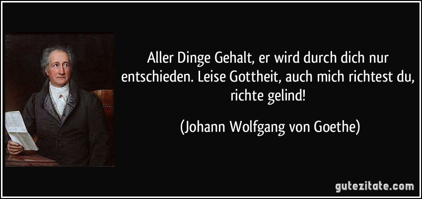 Aller Dinge Gehalt, er wird durch dich nur entschieden. Leise Gottheit, auch mich richtest du, richte gelind! (Johann Wolfgang von Goethe)