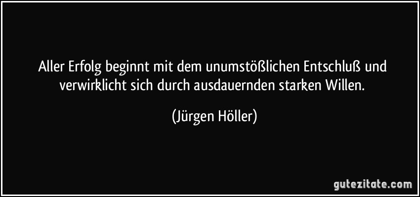 Aller Erfolg beginnt mit dem unumstößlichen Entschluß und verwirklicht sich durch ausdauernden starken Willen. (Jürgen Höller)