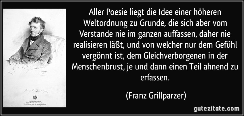 Aller Poesie liegt die Idee einer höheren Weltordnung zu Grunde, die sich aber vom Verstande nie im ganzen auffassen, daher nie realisieren läßt, und von welcher nur dem Gefühl vergönnt ist, dem Gleichverborgenen in der Menschenbrust, je und dann einen Teil ahnend zu erfassen. (Franz Grillparzer)