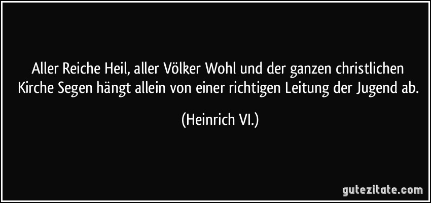 Aller Reiche Heil, aller Völker Wohl und der ganzen christlichen Kirche Segen hängt allein von einer richtigen Leitung der Jugend ab. (Heinrich VI.)