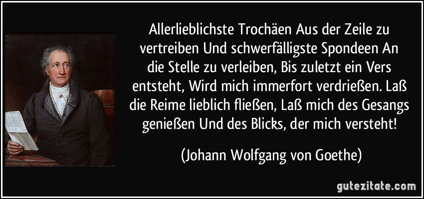 Allerlieblichste Trochäen / Aus der Zeile zu vertreiben / Und schwerfälligste Spondeen / An die Stelle zu verleiben, / Bis zuletzt ein Vers entsteht, / Wird mich immerfort verdrießen. / Laß die Reime lieblich fließen, / Laß mich des Gesangs genießen / Und des Blicks, der mich versteht! (Johann Wolfgang von Goethe)