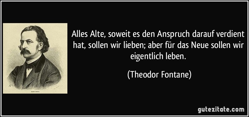 Alles Alte, soweit es den Anspruch darauf verdient hat, sollen wir lieben; aber für das Neue sollen wir eigentlich leben. (Theodor Fontane)