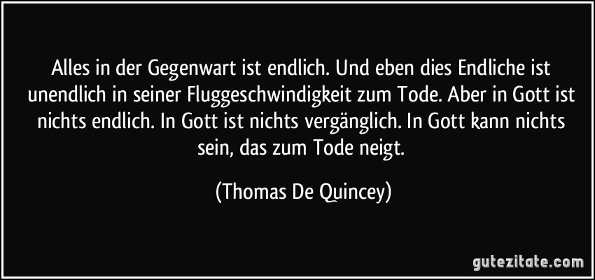 Alles in der Gegenwart ist endlich. Und eben dies Endliche ist unendlich in seiner Fluggeschwindigkeit zum Tode. Aber in Gott ist nichts endlich. In Gott ist nichts vergänglich. In Gott kann nichts sein, das zum Tode neigt. (Thomas De Quincey)