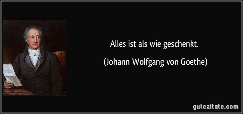 Alles ist als wie geschenkt. (Johann Wolfgang von Goethe)