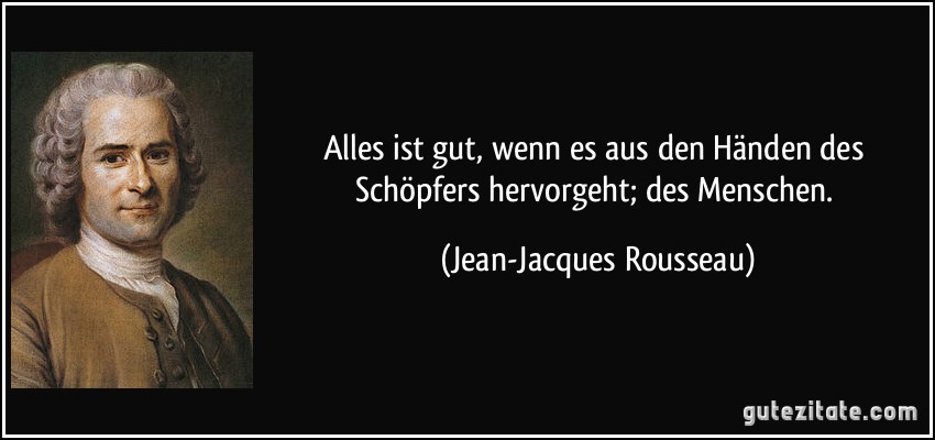 Alles ist gut, wenn es aus den Händen des Schöpfers hervorgeht; des Menschen. (Jean-Jacques Rousseau)