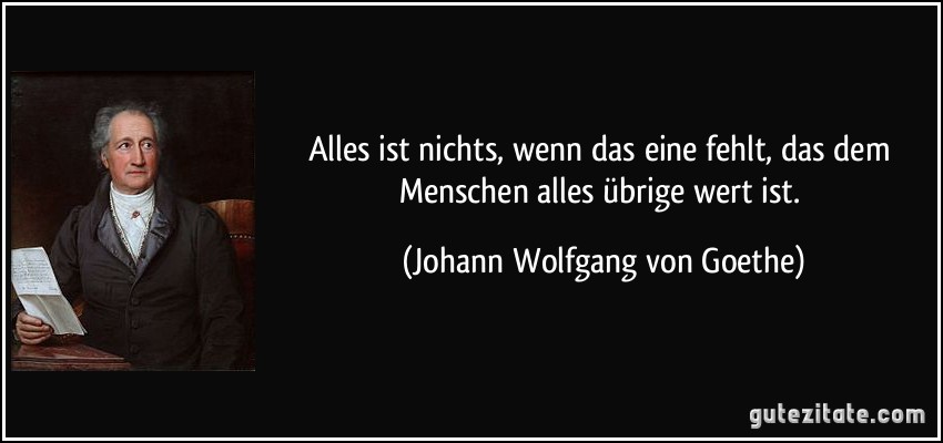 Alles ist nichts, wenn das eine fehlt, das dem Menschen alles übrige wert ist. (Johann Wolfgang von Goethe)