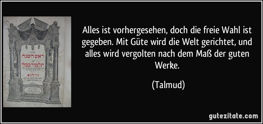 Alles ist vorhergesehen, doch die freie Wahl ist gegeben. Mit Güte wird die Welt gerichtet, und alles wird vergolten nach dem Maß der guten Werke. (Talmud)