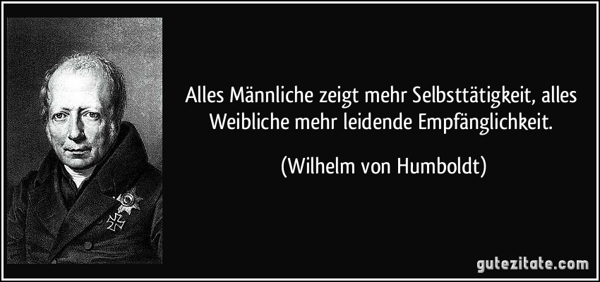 Alles Männliche zeigt mehr Selbsttätigkeit, alles Weibliche mehr leidende Empfänglichkeit. (Wilhelm von Humboldt)