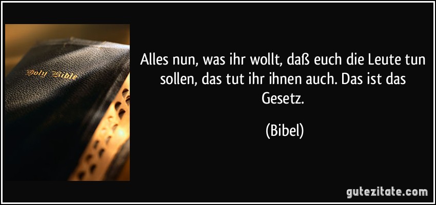 Alles nun, was ihr wollt, daß euch die Leute tun sollen, das tut ihr ihnen auch. Das ist das Gesetz. (Bibel)