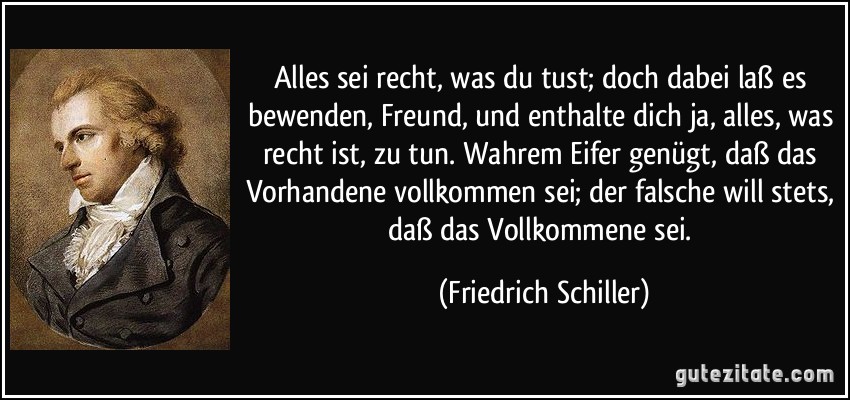 Alles sei recht, was du tust; doch dabei laß es bewenden, Freund, und enthalte dich ja, alles, was recht ist, zu tun. Wahrem Eifer genügt, daß das Vorhandene vollkommen sei; der falsche will stets, daß das Vollkommene sei. (Friedrich Schiller)