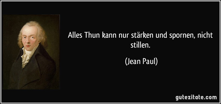 Alles Thun kann nur stärken und spornen, nicht stillen. (Jean Paul)