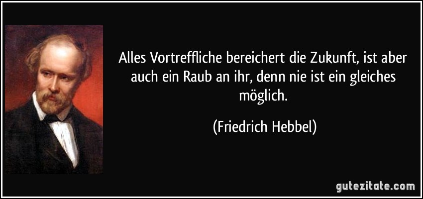 Alles Vortreffliche bereichert die Zukunft, ist aber auch ein Raub an ihr, denn nie ist ein gleiches möglich. (Friedrich Hebbel)