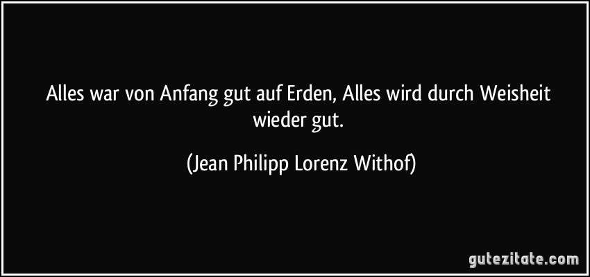 Alles war von Anfang gut auf Erden, Alles wird durch Weisheit wieder gut. (Jean Philipp Lorenz Withof)