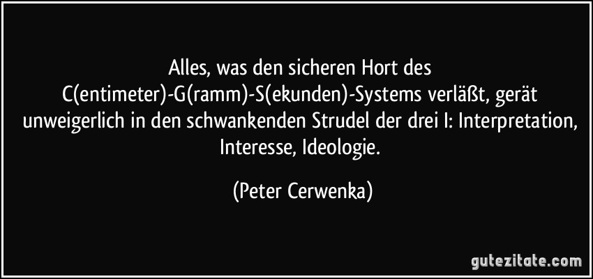Alles, was den sicheren Hort des C(entimeter)-G(ramm)-S(ekunden)-Systems verläßt, gerät unweigerlich in den schwankenden Strudel der drei I: Interpretation, Interesse, Ideologie. (Peter Cerwenka)