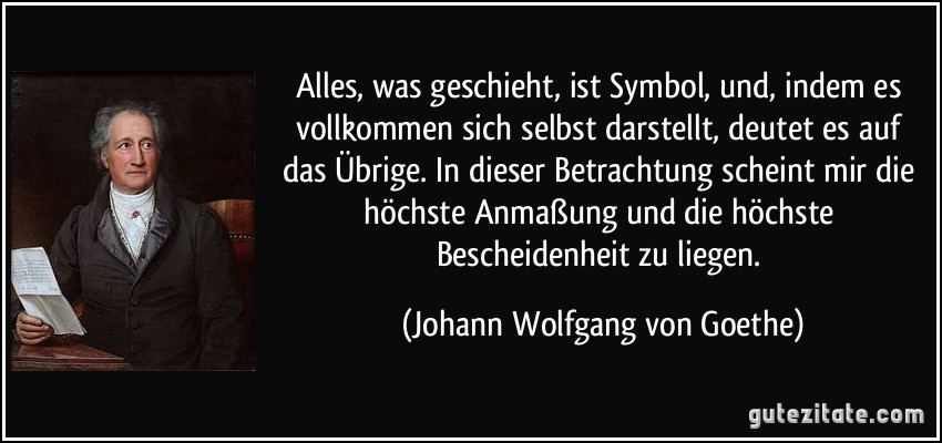 Alles, was geschieht, ist Symbol, und, indem es vollkommen sich selbst darstellt, deutet es auf das Übrige. In dieser Betrachtung scheint mir die höchste Anmaßung und die höchste Bescheidenheit zu liegen. (Johann Wolfgang von Goethe)