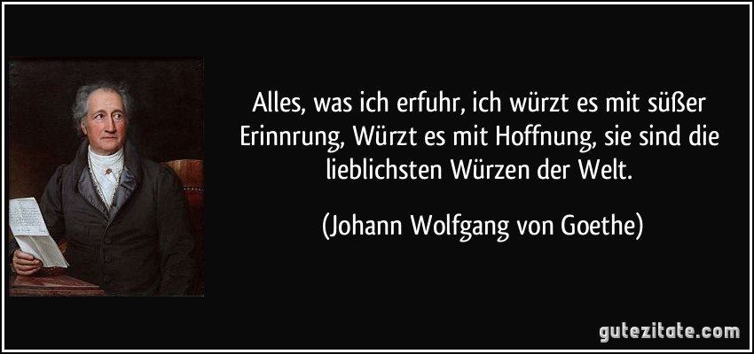 Alles, was ich erfuhr, ich würzt es mit süßer Erinnrung, Würzt es mit Hoffnung, sie sind die lieblichsten Würzen der Welt. (Johann Wolfgang von Goethe)