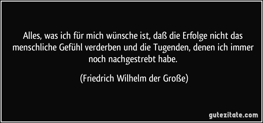 Alles, was ich für mich wünsche ist, daß die Erfolge nicht das menschliche Gefühl verderben und die Tugenden, denen ich immer noch nachgestrebt habe. (Friedrich Wilhelm der Große)