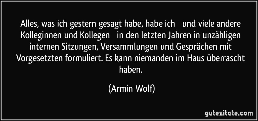 Alles, was ich gestern gesagt habe, habe ich  und viele andere Kolleginnen und Kollegen  in den letzten Jahren in unzähligen internen Sitzungen, Versammlungen und Gesprächen mit Vorgesetzten formuliert. Es kann niemanden im Haus überrascht haben. (Armin Wolf)