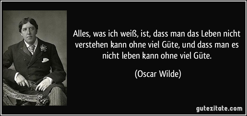 Alles, was ich weiß, ist, dass man das Leben nicht verstehen kann ohne viel Güte, und dass man es nicht leben kann ohne viel Güte. (Oscar Wilde)