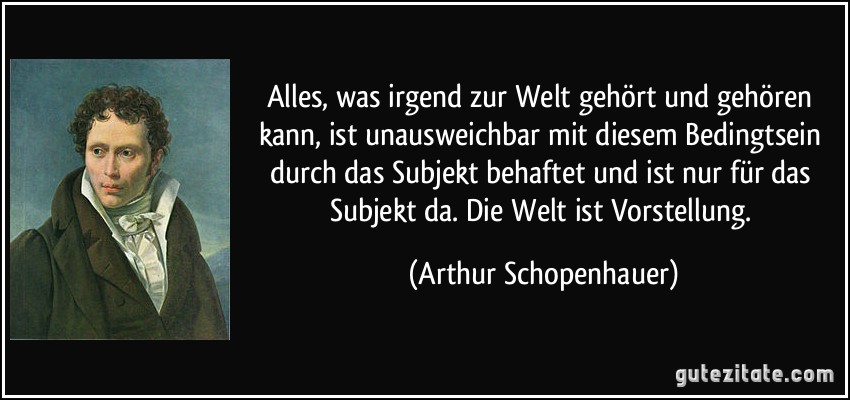 Alles, was irgend zur Welt gehört und gehören kann, ist unausweichbar mit diesem Bedingtsein durch das Subjekt behaftet und ist nur für das Subjekt da. Die Welt ist Vorstellung. (Arthur Schopenhauer)