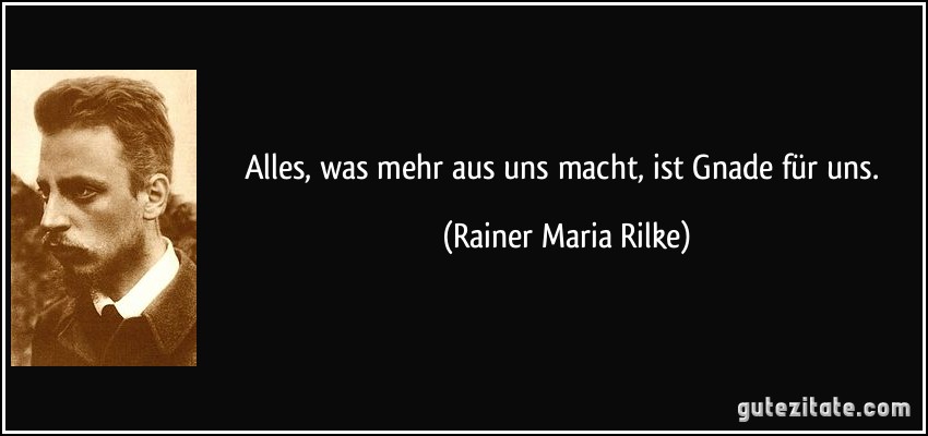Alles, was mehr aus uns macht, ist Gnade für uns. (Rainer Maria Rilke)