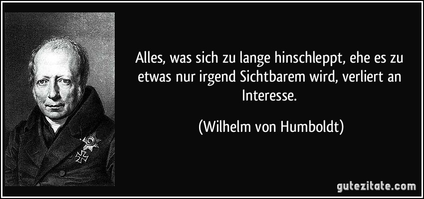 Alles, was sich zu lange hinschleppt, ehe es zu etwas nur irgend Sichtbarem wird, verliert an Interesse. (Wilhelm von Humboldt)