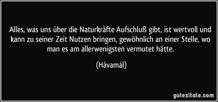 Alles, was uns über die Naturkräfte Aufschluß gibt, ist wertvoll und kann zu seiner Zeit Nutzen bringen, gewöhnlich an einer Stelle, wo man es am allerwenigsten vermutet hätte. (Hávamál)