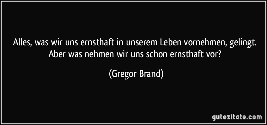 Alles, was wir uns ernsthaft in unserem Leben vornehmen, gelingt. Aber was nehmen wir uns schon ernsthaft vor? (Gregor Brand)