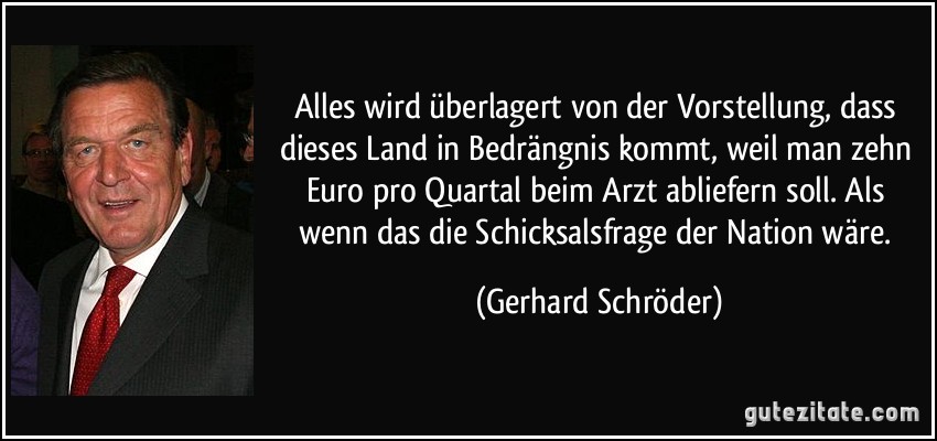 Alles wird überlagert von der Vorstellung, dass dieses Land in Bedrängnis kommt, weil man zehn Euro pro Quartal beim Arzt abliefern soll. Als wenn das die Schicksalsfrage der Nation wäre. (Gerhard Schröder)