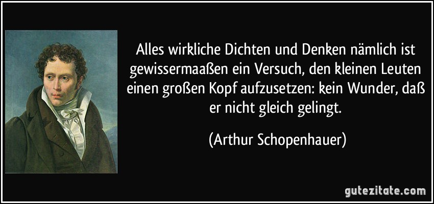 Alles wirkliche Dichten und Denken nämlich ist gewissermaaßen ein Versuch, den kleinen Leuten einen großen Kopf aufzusetzen: kein Wunder, daß er nicht gleich gelingt. (Arthur Schopenhauer)