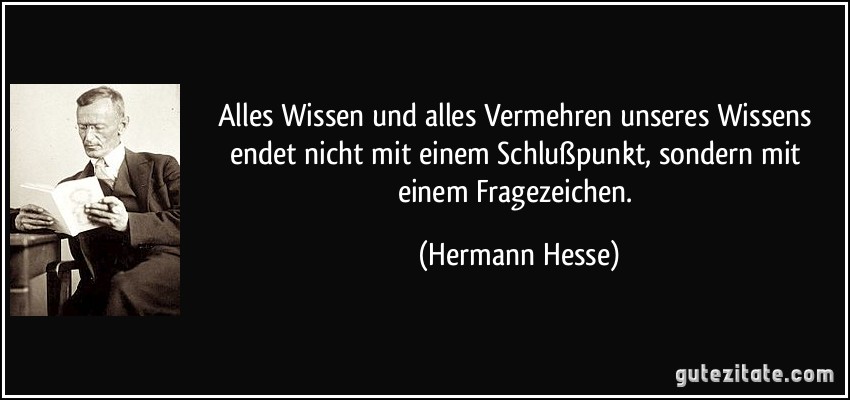 Alles Wissen und alles Vermehren unseres Wissens endet nicht mit einem Schlußpunkt, sondern mit einem Fragezeichen. (Hermann Hesse)