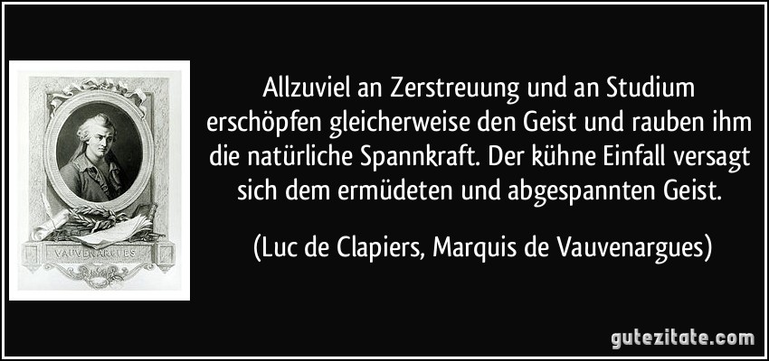 Allzuviel an Zerstreuung und an Studium erschöpfen gleicherweise den Geist und rauben ihm die natürliche Spannkraft. Der kühne Einfall versagt sich dem ermüdeten und abgespannten Geist. (Luc de Clapiers, Marquis de Vauvenargues)