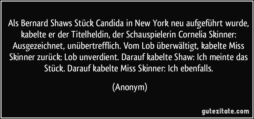 Als Bernard Shaws Stück Candida in New York neu aufgeführt wurde, kabelte er der Titelheldin, der Schauspielerin Cornelia Skinner: Ausgezeichnet, unübertrefflich. Vom Lob überwältigt, kabelte Miss Skinner zurück: Lob unverdient. Darauf kabelte Shaw: Ich meinte das Stück. Darauf kabelte Miss Skinner: Ich ebenfalls. (Anonym)