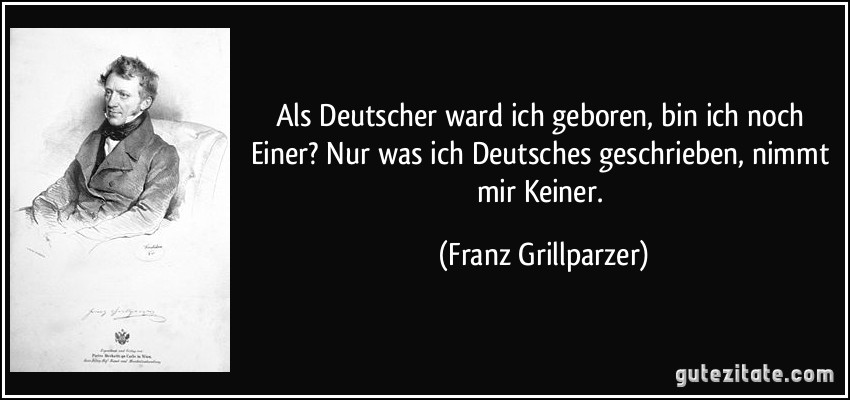 Als Deutscher ward ich geboren, bin ich noch Einer? Nur was ich Deutsches geschrieben, nimmt mir Keiner. (Franz Grillparzer)