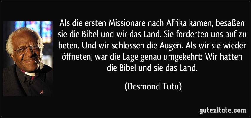 Als die ersten Missionare nach Afrika kamen, besaßen sie die Bibel und wir das Land. Sie forderten uns auf zu beten. Und wir schlossen die Augen. Als wir sie wieder öffneten, war die Lage genau umgekehrt: Wir hatten die Bibel und sie das Land. (Desmond Tutu)
