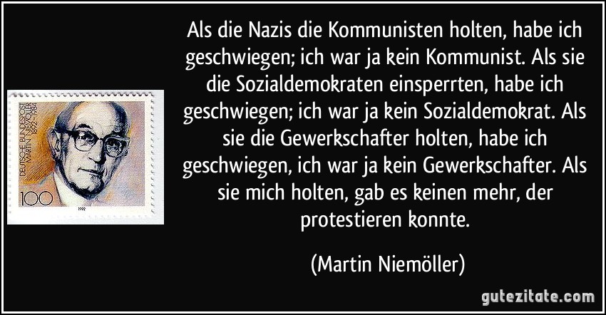 Als die Nazis die Kommunisten holten, habe ich geschwiegen; ich war ja kein Kommunist. Als sie die Sozialdemokraten einsperrten, habe ich geschwiegen; ich war ja kein Sozialdemokrat. Als sie die Gewerkschafter holten, habe ich geschwiegen, ich war ja kein Gewerkschafter. Als sie mich holten, gab es keinen mehr, der protestieren konnte. (Martin Niemöller)